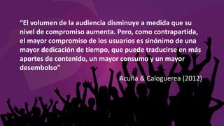 “El volumen de la audiencia disminuye a medida que su
nivel de compromiso aumenta. Pero, como contrapartida,
el mayor compromiso de los usuarios es sinónimo de una
mayor dedicación de tiempo, que puede traducirse en más
aportes de contenido, un mayor consumo y un mayor
desembolso”
Acuña & Caloguerea (2012)
 
