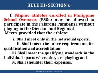 DEPARTMENT OF EDUCATION
RULE III- SECTION 6
f. Filipino athletes enrolled in Philippine
School Overseas (PSOs) may be allowed to
participate in the Palarong Pambansa without
playing in the Division and Regional
Meets, provided that the athlete:
i. Shall meet only in the individual sports;
ii. Shall meet the other requirements for
qualification and accreditation;
iii. Shall meet the qualifying standards in the
individual sports where they are playing; and
iv. Shall shoulder their expenses.
12
 