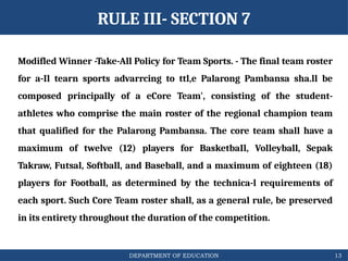 DEPARTMENT OF EDUCATION
Modifled Winner -Take-All Policy for Team Sports. - The final team roster
for a-Il tearn sports advarrcing to ttl,e Palarong Pambansa sha.ll be
composed principally of a eCore Team', consisting of the student-
athletes who comprise the main roster of the regional champion team
that qualified for the Palarong Pambansa. The core team shall have a
maximum of twelve (12) players for BasketbaIl, Volleyball, Sepak
Takraw, Futsal, Softball, and Baseball, and a maximum of eighteen (18)
players for Football, as determined by the technica-l requirements of
each sport. Such Core Team roster shall, as a general rule, be preserved
in its entirety throughout the duration of the competition.
13
RULE III- SECTION 7
 