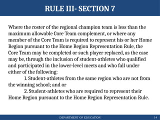 DEPARTMENT OF EDUCATION
Where the roster of the regional champion team is less than the
maximum allowable Core Team complement, or where any
member of the Core Team is required to represent his or her Home
Region pursuant to the Home Region Representation Rule, the
Core Team may be completed or such player replaced, as the case
may be, through the inclusion of student-athletes who qualified
and participated in the lower-level meets and who fall under
either of the following:
1. Student-athletes from the same region who are not from
the winning school; and or
2. Student-athletes who are required to represent their
Home Region pursuant to the Home Region Representation Rule.
14
RULE III- SECTION 7
 