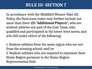 DEPARTMENT OF EDUCATION
RULE III- SECTION 7
In accordance with the Modified Winner-Take-All
Policy, the final team roster may further include not
more than three (3) "Additional Players", who are
student-athletes not part of the Core Team, who
qualified and participated in the lower-level meets, and
who fall under either of the following:
1. Student-athletes from the same region who are not
from the winning school; and/or
2. Student-athletes who are required to represent their
Home Region pursuant to the Home Region
Representation Rule.
 