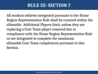 DEPARTMENT OF EDUCATION
RULE III- SECTION 7
All student-athletes integrated pursuant to the Home
Region Representation Rule shall be counted within the
allowable Additional Players limit, unless they are
replacing a Core Team player removed due to
compliance with the Home Region Representation Rule
or are integrated to complete the maximum
allowable Core Team complement pursuant to this
Section.
 