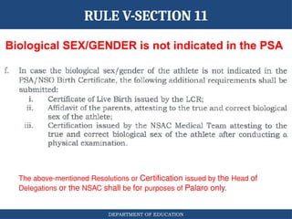 DEPARTMENT OF EDUCATION
Biological SEX/GENDER is not indicated in the PSA
RULE V-SECTION 11
The above-mentioned Resolutions or Certification issued by the Head of
Delegations or the NSAC shall be for purposes of Palaro only.
 