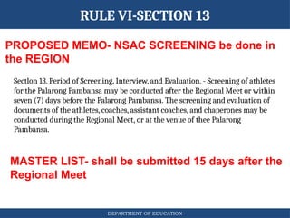 DEPARTMENT OF EDUCATION
RULE VI-SECTION 13
PROPOSED MEMO- NSAC SCREENING be done in
the REGION
MASTER LIST- shall be submitted 15 days after the
Regional Meet
Sectlon 13. Period of Screening, Interview, and Evaluation. - Screening of athletes
for the Palarong Pambansa may be conducted after the Regional Meet or within
seven (7) days before the Palarong Pambansa. The screening and evaluation of
documents of the athletes, coaches, assistant coaches, and chaperones may be
conducted during the Regional Meet, or at the venue of thee Palarong
Pambansa.
 