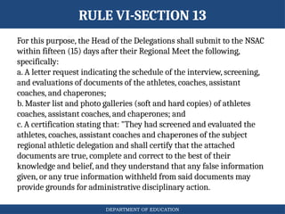 DEPARTMENT OF EDUCATION
RULE VI-SECTION 13
For this purpose, the Head of the Delegations shall submit to the NSAC
within fifteen (15) days after their Regional Meet the following,
specifically:
a. A letter request indicating the schedule of the interview, screening,
and evaluations of documents of the athletes, coaches, assistant
coaches, and chaperones;
b. Master list and photo galleries (soft and hard copies) of athletes
coaches, assistant coaches, and chaperones; and
c. A certification stating that: "They had screened and evaluated the
athletes, coaches, assistant coaches and chaperones of the subject
regional athletic delegation and shall certify that the attached
documents are true, complete and correct to the best of their
knowledge and belief, and they understand that any false information
given, or any true information withheld from said documents may
provide grounds for administrative disciplinary action.
 