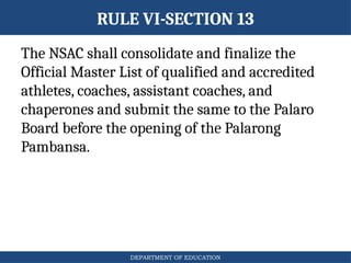 DEPARTMENT OF EDUCATION
RULE VI-SECTION 13
The NSAC shall consolidate and finalize the
Official Master List of qualified and accredited
athletes, coaches, assistant coaches, and
chaperones and submit the same to the Palaro
Board before the opening of the Palarong
Pambansa.
 