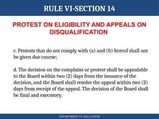 DEPARTMENT OF EDUCATION
PROTEST ON ELIGIBILITY AND APPEALS ON
DISQUALIFICATION
RULE VI-SECTION 14
c. Protests that do not comply with (a) and (b) hereof shall not
be given due course;
d. The decision on the complaint or protest shall be appealable
to the Board within two (2) days from the issuance of the
decision, and the Board shal1 resolve the appeal within two (2)
days from receipt of the appeal. The decision of the Board shall
be final and executory.
 