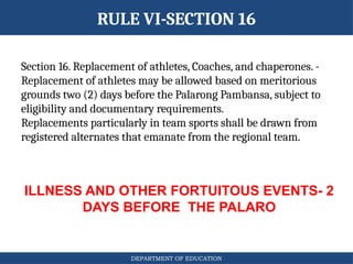 DEPARTMENT OF EDUCATION
RULE VI-SECTION 16
ILLNESS AND OTHER FORTUITOUS EVENTS- 2
DAYS BEFORE THE PALARO
Section 16. Replacement of athletes, Coaches, and chaperones. -
Replacement of athletes may be allowed based on meritorious
grounds two (2) days before the Palarong Pambansa, subject to
eligibility and documentary requirements.
Replacements particularly in team sports shall be drawn from
registered alternates that emanate from the regional team.
 