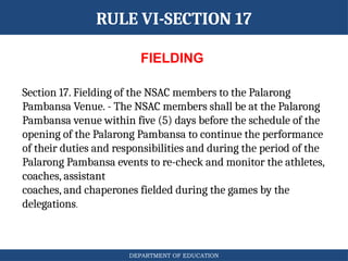DEPARTMENT OF EDUCATION
RULE VI-SECTION 17
FIELDING
Section 17. Fielding of the NSAC members to the Palarong
Pambansa Venue. - The NSAC members shall be at the Palarong
Pambansa venue within five (5) days before the schedule of the
opening of the Palarong Pambansa to continue the performance
of their duties and responsibilities and during the period of the
Palarong Pambansa events to re-check and monitor the athletes,
coaches, assistant
coaches, and chaperones fielded during the games by the
delegations.
 