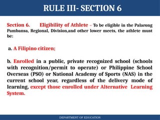 DEPARTMENT OF EDUCATION
RULE III- SECTION 6
Section 6. Eligibility of Athlete – To be eligible in the Palarong
Pambansa, Regional, Division,and other lower meets, the athlete must
be:
a. A Filipino citizen;
b. Enrolled in a public, private recognized school (schools
with recognition/permit to operate) or Philippine School
Overseas (PSO) or National Academy of Sports (NAS) in the
current school year, regardless of the delivery mode of
learning, except those enrolled under Alternative Learning
System.
 