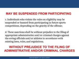DEPARTMENT OF EDUCATION
MAY BE SUSPENDED FROM PARTICIPATING
WITHOUT PREJUDICE TO THE FILING OF
ADMINISTRATIVE AND/OR CRIMINAL CHARGES
c. Individuals who violate the rules on eligibility may be
suspended or banned from participating in future sports
competitions, depending on the gravity of the offense;
d. These sanctions shall be without prejudice to the filing of
appropriate administrative and/or criminal charges against
the erring officials and/or athletes in accordance with
existing laws, rules, and regulations.
 