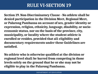 DEPARTMENT OF EDUCATION
RULE VI-SECTION 19
Section 19. Non-Discriminatory Clause - No athlete shall be
denied participation in the Division Meet, Regional Meet,
or Palarong Pambansa on account of sex, gender identity or
expression, religion, ethnicity, language, disability, or socio-
economic status, nor on the basis of the province, city,
municipality, or locality where the student athlete is
enrolled or resides, provided that al1 eligibility and
documentary requirements under these Guidelines are
satisfied.
No athlete who is otherwise qualified at the division or
regional level shal1 be barred from competing in those
levels solely on the ground that he or she may not be
eligible to play in the Palarong Pambansa.
 