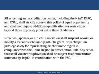 DEPARTMENT OF EDUCATION
All screening and accreditation bodies, including the NSAC, RSAC,
and DSAC, shall strictly observe this policy of equal opportunity
and shall not impose additional qualifications or restrictions
beyond those expressly provided in these Guidelines.
No school, sponsor, or athletic association shall suspend, revoke, or
modify a learner's scholarship, athletic grant, or participation
privilege solely for representing his/her home region in
compliance with the Home Region Representation Rule. Any school
that shall violate this provision shall be subject to administrative
sanctions by DepEd, in coordination with the PSC.
 