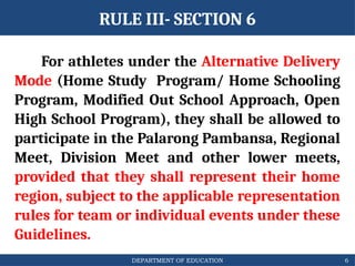 DEPARTMENT OF EDUCATION
RULE III- SECTION 6
For athletes under the Alternative Delivery
Mode (Home Study Program/ Home Schooling
Program, Modified Out School Approach, Open
High School Program), they shall be allowed to
participate in the Palarong Pambansa, Regional
Meet, Division Meet and other lower meets,
provided that they shall represent their home
region, subject to the applicable representation
rules for team or individual events under these
Guidelines.
6
 