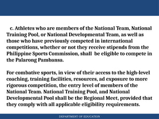 DEPARTMENT OF EDUCATION
c. Athletes who are members of the National Team, National
Training Pool, or National Developmental Team, as well as
those who have previously competed in international
competitions, whether or not they receive stipends from the
Philippine Sports Commission, shall be eligible to compete in
the Palarong Pambansa.
For combative sports, in view of their access to the high-level
coaching, training facilities, resources, ad exposure to more
rigorous competition, the entry level of members of the
National Team. National Training Pool, and National
Developmental Pool shall be the Regional Meet, provided that
they comply with all applicable eligibility requirements.
 