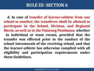 DEPARTMENT OF EDUCATION
RULE III- SECTION 6
d. In case of transfer of learner-athlete from one
school to another, the transferee shall be allowed to
participate in the School, Division, and Regional
Meets, as well as in the Palarong Pambansa, whether
in individual or team events, provided that the
transfer was effected prior to the conduct of the
school intramurals of the receiving school, and that
the learner-athlete has otherwise complied with all
eligibility and participation requirements under
these Guidelines.
8
 