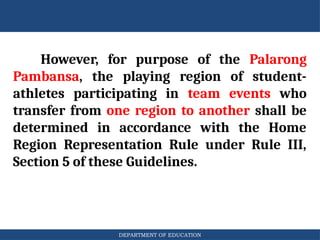 DEPARTMENT OF EDUCATION
However, for purpose of the Palarong
Pambansa, the playing region of student-
athletes participating in team events who
transfer from one region to another shall be
determined in accordance with the Home
Region Representation Rule under Rule III,
Section 5 of these Guidelines.
 