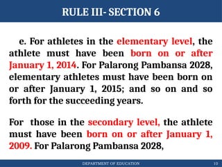 DEPARTMENT OF EDUCATION
RULE III- SECTION 6
e. For athletes in the elementary level, the
athlete must have been born on or after
January 1, 2014. For Palarong Pambansa 2028,
elementary athletes must have been born on
or after January 1, 2015; and so on and so
forth for the succeeding years.
For those in the secondary level, the athlete
must have been born on or after January 1,
2009. For Palarong Pambansa 2028,
10
 