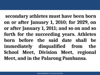 DEPARTMENT OF EDUCATION
secondary athletes must have been born
on or after January 1, 2010; for 2029, on
or after January 1, 2011; and so on and so
forth for the succeeding years. Athletes
born before the said date shall be
immediately disqualified from the
School Meet, Division Meet, regional
Meet, and in the Palarong Pambansa.
 