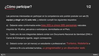 Mentores¿Cómo participar? 1/2
Las personas interesadas en participar en la competencia solo podrán postular con un (1)
equipo y elegir un (1) solo reto, y deberán cumplir los siguientes requisitos:
a) Deberán estar conformados entre tres (03) a cinco (05) personas naturales
mayores de 18 años, peruanos o extranjeros, domiciliados en el Perú.
b) Cada uno de sus integrantes deberá contar con Documento Nacional de Identidad (DNI) o
Carné de Extranjería vigente, según corresponda.
c) Deberá contar con (al menos) un estudiante o profesional en: Turismo, Hotelería o
carrera a fin a la actividad turística, un programador y un diseñador web.
 