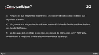 Mentores¿Cómo participar? 2/2
d) Ninguno de sus integrantes deberá tener vinculación laboral con las entidades que
organizan el evento.
e) Ninguno de sus integrantes deberá tener vinculación laboral o familiar con los miembros
del Jurado Calificador.
f) Cada equipo deberá elegir a un/a líder, que servirá de interlocutor con PROMPERÚ,
debiendo ser el Integrante 1 en la relación de miembros del equipo.
 