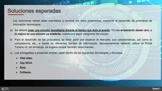 Las soluciones deben estar orientadas a resolver los retos propuestos, mediante el desarrollo de prototipos de
innovación tecnológica.
a) Se deberá́ crear una solución tecnológica durante el tiempo que dure el evento. Ya sea empezando desde cero, o
la mejora de una solución ya existente, creada por algún integrante del equipo.
b) Para el desarrollo de las propuestas se debe partir por explorar el mercado, sus características, así como la
competencia, etc., a través de diferentes fuentes de información. Necesariamente deberán utilizar el Portal
Turismo In, sin embargo, se sugiere revisar también otras fuentes.
c) Los entregables a presentar podrán caber dentro de las siguientes tecnologías o formatos:
 Web sites.
 App Móvil.
 Bots.
 Software.
Soluciones esperadas
 