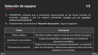 MentoresSelección de equipos 1/3
A. PROMPERÚ verificará que la información proporcionada en las fichas recibidas se
encuentre completa y que los equipos postulantes cumplan con los requisitos
anteriormente expuestos.
B. Posteriormente, se evaluará el “Resumen del proyecto”, según lo siguiente:
Criterio Descripción
Público objetivo Describe el público objetivo al que se va a enfocar el proyecto.
Identificación del problema
Explica la problemática, sustentándola con fuentes de
información confiables.
Propuesta de la solución
Explica cómo soluciona el problema identificado. La propuesta
debe ser innovadora y diferenciarse respecto a otras soluciones
existentes en el mercado.
 