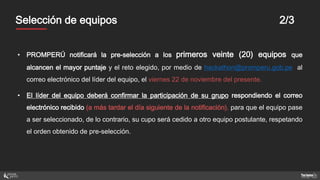 MentoresSelección de equipos 2/3
• PROMPERÚ notificará la pre-selección a los primeros veinte (20) equipos que
alcancen el mayor puntaje y el reto elegido, por medio de hackathon@promperu.gob.pe al
correo electrónico del líder del equipo, el viernes 22 de noviembre del presente.
• El líder del equipo deberá confirmar la participación de su grupo respondiendo el correo
electrónico recibido (a más tardar el día siguiente de la notificación), para que el equipo pase
a ser seleccionado, de lo contrario, su cupo será cedido a otro equipo postulante, respetando
el orden obtenido de pre-selección.
 