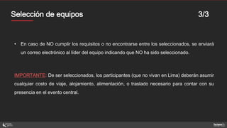 MentoresSelección de equipos 3/3
• En caso de NO cumplir los requisitos o no encontrarse entre los seleccionados, se enviará
un correo electrónico al líder del equipo indicando que NO ha sido seleccionado.
IMPORTANTE: De ser seleccionados, los participantes (que no vivan en Lima) deberán asumir
cualquier costo de viaje, alojamiento, alimentación, o traslado necesario para contar con su
presencia en el evento central.
 