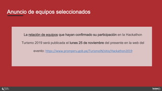 Anuncio de equipos seleccionados
La relación de equipos que hayan confirmado su participación en la Hackathon
Turismo 2019 será publicada el lunes 25 de noviembre del presente en la web del
evento: https://www.promperu.gob.pe/TurismoIN/sitio/Hackathon2019
 