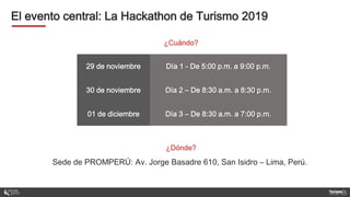 El evento central: La Hackathon de Turismo 2019
29 de noviembre Día 1 - De 5:00 p.m. a 9:00 p.m.
30 de noviembre Día 2 – De 8:30 a.m. a 8:30 p.m.
01 de diciembre Día 3 – De 8:30 a.m. a 7:00 p.m.
¿Dónde?
Sede de PROMPERÚ: Av. Jorge Basadre 610, San Isidro – Lima, Perú.
¿Cuándo?
 