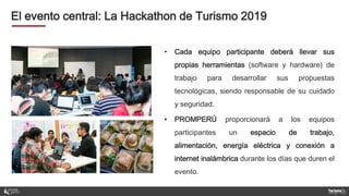 El evento central: La Hackathon de Turismo 2019
• Cada equipo participante deberá llevar sus
propias herramientas (software y hardware) de
trabajo para desarrollar sus propuestas
tecnológicas, siendo responsable de su cuidado
y seguridad.
• PROMPERÚ proporcionará a los equipos
participantes un espacio de trabajo,
alimentación, energía eléctrica y conexión a
internet inalámbrica durante los días que duren el
evento.
 