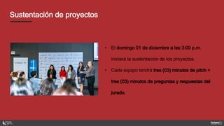 Sustentación de proyectos
• El domingo 01 de diciembre a las 3:00 p.m.
iniciará la sustentación de los proyectos.
• Cada equipo tendrá tres (03) minutos de pitch +
tres (03) minutos de preguntas y respuestas del
jurado.
 