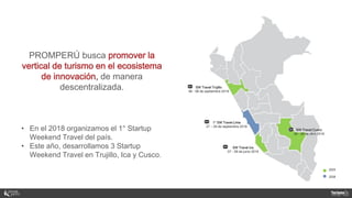 PROMPERÚ busca promover la
vertical de turismo en el ecosistema
de innovación, de manera
descentralizada.
• En el 2018 organizamos el 1° Startup
Weekend Travel del país.
• Este año, desarrollamos 3 Startup
Weekend Travel en Trujillo, Ica y Cusco.
SW Travel Cusco
26 - 28 de abril 2019
SW Travel Ica
07 - 09 de junio 2019
SW Travel Trujillo
06 - 08 de septiembre 2019
1° SW Travel Lima
27 – 29 de septiembre 2018
 