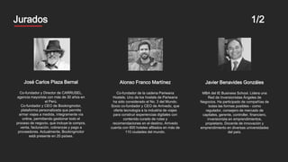 Mentores
José Carlos Plaza Bernal
Co-fundador y Director de CARRUSEL,
agencia mayorista con más de 30 años en
el Perú.
Co-fundador y CEO de Bookingmotor,
plataforma personalizada que permite
armar viajes a medida, íntegramente vía
online, permitiendo gestionar todo el
proceso de negocio, que incluye la compra,
venta, facturación, cobranzas y pago a
proveedores. Actualmente, Bookingmotor
está presente en 20 países.
Javier Benavides Gonzáles
MBA del IE Business School. Lidera una
Red de Inversionistas Ángeles de
Negocios. Ha participado de compañías de
todas las formas posibles - como
regulador, consejero de mercado de
capitales, gerente, controller, financiero,
inversionista en emprendimientos,
propietario. Docente de innovación y
emprendimiento en diversas universidades
del país.
Alonso Franco Martínez
Co-fundador de la cadena Pariwana
Hostels. Uno de los hostels de Pariwana
ha sido considerado el No. 3 del Mundo.
Socio co-fundador y CEO de Arrivedo, que
oferta tecnología a la industria de viajes
para construir experiencias digitales con
contenido curado de rutas y
recomendaciones en el destino. Arrivedo
cuenta con 600 hoteles afiliados en más de
110 ciudades del mundo.
Jurados 1/2
 