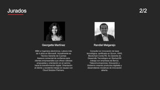 MentoresJurados 2/2
Georgette Martínez
MBA e Ingeniera electrónica. Labora más
de 4 años en Microsoft. Actualmente es
Técnico Gerente de Cuentas
Asesora comercial de confianza para
clientes empresariales que ofrece valiosas
propuestas y orientación en el camino
hacia la transformación digital. Orientación
al cliente y excelente trabajo en equipo con
Cloud Solution Partners.
Randiel Melgarejo
Consultor en innovación de base
tecnológica, certificado en Scrum, AWS,
Blockchain Corda R3. Es Gerente de
Desarrollo Tecnológico en StartupUNI
trabaja con empresas de Banca,
Telecomunicaciones, Educación y
Gobierno creando productos digitales y
desarrollando iniciativas de innovación
abierta.
 