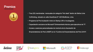 Premios
• Tres (03) membresías mensuales de categoría “Hot desk” dentro de Selina Lima
CoWorking, ubicado en calle Alcanfores N° 425 Miraflores, Lima.
• Programa de Pre-incubación mixto en Startup UNI e Incubagraria.
• Capacitación exclusiva de Microsoft “Entrenamiento técnico para ejecutivos de TI”.
• Acceso a sesiones personalizadas de mentoría de la Asociación de
Emprendedores de Perú (ASEP) en la “Cumbre de Emprendedores del Perú 2019”.
 