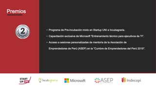 Premios
• Programa de Pre-incubación mixto en Startup UNI e Incubagraria.
• Capacitación exclusiva de Microsoft “Entrenamiento técnico para ejecutivos de TI”.
• Acceso a sesiones personalizadas de mentoría de la Asociación de
Emprendedores de Perú (ASEP) en la “Cumbre de Emprendedores del Perú 2019”.
 