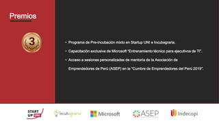 Premios
• Programa de Pre-incubación mixto en Startup UNI e Incubagraria.
• Capacitación exclusiva de Microsoft “Entrenamiento técnico para ejecutivos de TI”.
• Acceso a sesiones personalizadas de mentoría de la Asociación de
Emprendedores de Perú (ASEP) en la “Cumbre de Emprendedores del Perú 2019”.
 
