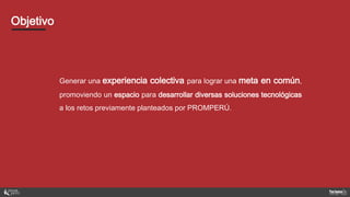 Generar una experiencia colectiva para lograr una meta en común,
promoviendo un espacio para desarrollar diversas soluciones tecnológicas
a los retos previamente planteados por PROMPERÚ.
Objetivo
 