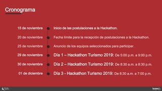 Cronograma
15 de noviembre ● Inicio de las postulaciones a la Hackathon.
20 de noviembre ● Fecha límite para la recepción de postulaciones a la Hackathon.
25 de noviembre ● Anuncio de los equipos seleccionados para participar.
29 de noviembre ● Día 1 – Hackathon Turismo 2019: De 5:00 p.m. a 9:00 p.m.
30 de noviembre ● Día 2 – Hackathon Turismo 2019: De 8:30 a.m. a 8:30 p.m.
01 de diciembre ● Día 3 - Hackathon Turismo 2019: De 8:30 a.m. a 7:00 p.m.
 