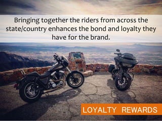 LOYALTY REWARDS
Bringing together the riders from across the
state/country enhances the bond and loyalty they
have for the brand.
 