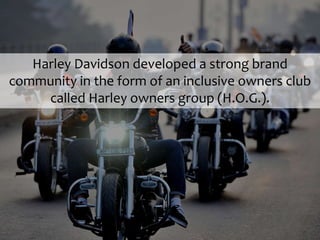 Harley Davidson developed a strong brand
community in the form of an inclusive owners club
called Harley owners group (H.O.G.).
 