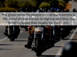 The group helps the people with similar interests in
the world of motorcycles to regroup and thus the
bond increases their loyalty for the brand.
 