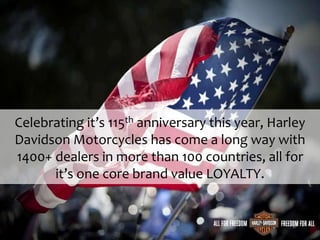 Celebrating it’s 115th anniversary this year, Harley
Davidson Motorcycles has come a long way with
1400+ dealers in more than 100 countries, all for
it’s one core brand value LOYALTY.
 