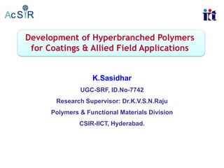 Development of Hyperbranched Polymers
for Coatings & Allied Field Applications

K.Sasidhar
UGC-SRF, ID.No-7742
Research Supervisor: Dr.K.V.S.N.Raju
Polymers & Functional Materials Division
CSIR-IICT, Hyderabad.

 