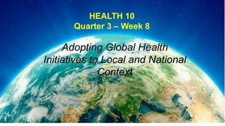 HEALTH 10
Quarter 3 – Week 8
Adopting Global Health
Initiatives to Local and National
Context
 