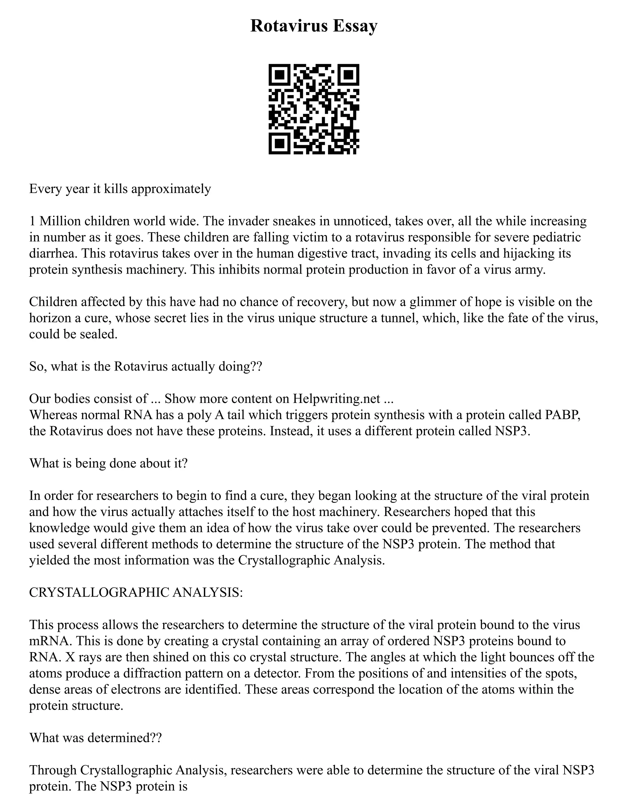 Rotavirus Essay
Every year it kills approximately
1 Million children world wide. The invader sneakes in unnoticed, takes over, all the while increasing
in number as it goes. These children are falling victim to a rotavirus responsible for severe pediatric
diarrhea. This rotavirus takes over in the human digestive tract, invading its cells and hijacking its
protein synthesis machinery. This inhibits normal protein production in favor of a virus army.
Children affected by this have had no chance of recovery, but now a glimmer of hope is visible on the
horizon a cure, whose secret lies in the virus unique structure a tunnel, which, like the fate of the virus,
could be sealed.
So, what is the Rotavirus actually doing??
Our bodies consist of ... Show more content on Helpwriting.net ...
Whereas normal RNA has a poly A tail which triggers protein synthesis with a protein called PABP,
the Rotavirus does not have these proteins. Instead, it uses a different protein called NSP3.
What is being done about it?
In order for researchers to begin to find a cure, they began looking at the structure of the viral protein
and how the virus actually attaches itself to the host machinery. Researchers hoped that this
knowledge would give them an idea of how the virus take over could be prevented. The researchers
used several different methods to determine the structure of the NSP3 protein. The method that
yielded the most information was the Crystallographic Analysis.
CRYSTALLOGRAPHIC ANALYSIS:
This process allows the researchers to determine the structure of the viral protein bound to the virus
mRNA. This is done by creating a crystal containing an array of ordered NSP3 proteins bound to
RNA. X rays are then shined on this co crystal structure. The angles at which the light bounces off the
atoms produce a diffraction pattern on a detector. From the positions of and intensities of the spots,
dense areas of electrons are identified. These areas correspond the location of the atoms within the
protein structure.
What was determined??
Through Crystallographic Analysis, researchers were able to determine the structure of the viral NSP3
protein. The NSP3 protein is
 