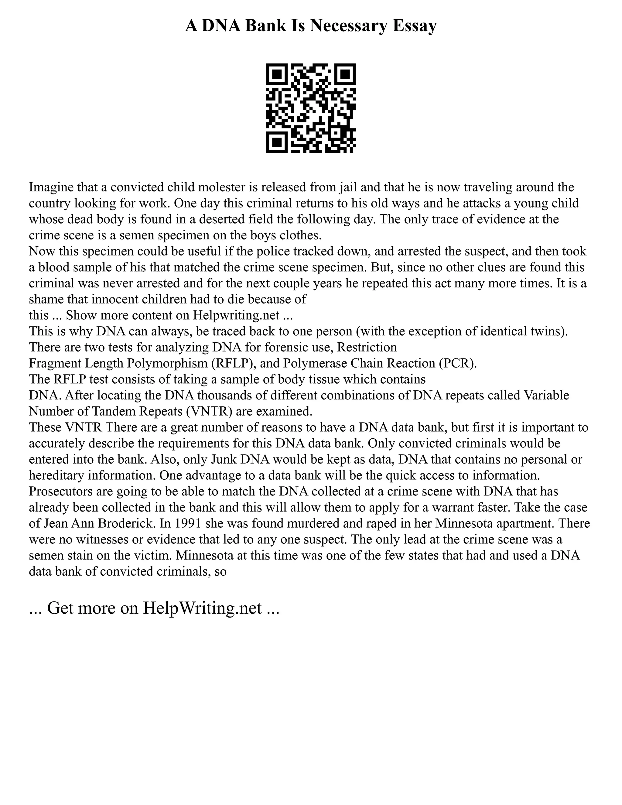 A DNA Bank Is Necessary Essay
Imagine that a convicted child molester is released from jail and that he is now traveling around the
country looking for work. One day this criminal returns to his old ways and he attacks a young child
whose dead body is found in a deserted field the following day. The only trace of evidence at the
crime scene is a semen specimen on the boys clothes.
Now this specimen could be useful if the police tracked down, and arrested the suspect, and then took
a blood sample of his that matched the crime scene specimen. But, since no other clues are found this
criminal was never arrested and for the next couple years he repeated this act many more times. It is a
shame that innocent children had to die because of
this ... Show more content on Helpwriting.net ...
This is why DNA can always, be traced back to one person (with the exception of identical twins).
There are two tests for analyzing DNA for forensic use, Restriction
Fragment Length Polymorphism (RFLP), and Polymerase Chain Reaction (PCR).
The RFLP test consists of taking a sample of body tissue which contains
DNA. After locating the DNA thousands of different combinations of DNA repeats called Variable
Number of Tandem Repeats (VNTR) are examined.
These VNTR There are a great number of reasons to have a DNA data bank, but first it is important to
accurately describe the requirements for this DNA data bank. Only convicted criminals would be
entered into the bank. Also, only Junk DNA would be kept as data, DNA that contains no personal or
hereditary information. One advantage to a data bank will be the quick access to information.
Prosecutors are going to be able to match the DNA collected at a crime scene with DNA that has
already been collected in the bank and this will allow them to apply for a warrant faster. Take the case
of Jean Ann Broderick. In 1991 she was found murdered and raped in her Minnesota apartment. There
were no witnesses or evidence that led to any one suspect. The only lead at the crime scene was a
semen stain on the victim. Minnesota at this time was one of the few states that had and used a DNA
data bank of convicted criminals, so
... Get more on HelpWriting.net ...
 