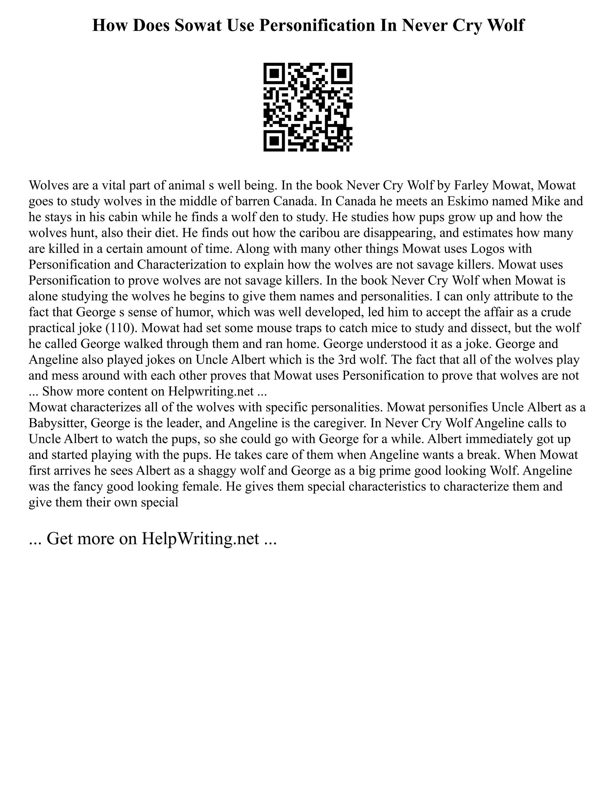 How Does Sowat Use Personification In Never Cry Wolf
Wolves are a vital part of animal s well being. In the book Never Cry Wolf by Farley Mowat, Mowat
goes to study wolves in the middle of barren Canada. In Canada he meets an Eskimo named Mike and
he stays in his cabin while he finds a wolf den to study. He studies how pups grow up and how the
wolves hunt, also their diet. He finds out how the caribou are disappearing, and estimates how many
are killed in a certain amount of time. Along with many other things Mowat uses Logos with
Personification and Characterization to explain how the wolves are not savage killers. Mowat uses
Personification to prove wolves are not savage killers. In the book Never Cry Wolf when Mowat is
alone studying the wolves he begins to give them names and personalities. I can only attribute to the
fact that George s sense of humor, which was well developed, led him to accept the affair as a crude
practical joke (110). Mowat had set some mouse traps to catch mice to study and dissect, but the wolf
he called George walked through them and ran home. George understood it as a joke. George and
Angeline also played jokes on Uncle Albert which is the 3rd wolf. The fact that all of the wolves play
and mess around with each other proves that Mowat uses Personification to prove that wolves are not
... Show more content on Helpwriting.net ...
Mowat characterizes all of the wolves with specific personalities. Mowat personifies Uncle Albert as a
Babysitter, George is the leader, and Angeline is the caregiver. In Never Cry Wolf Angeline calls to
Uncle Albert to watch the pups, so she could go with George for a while. Albert immediately got up
and started playing with the pups. He takes care of them when Angeline wants a break. When Mowat
first arrives he sees Albert as a shaggy wolf and George as a big prime good looking Wolf. Angeline
was the fancy good looking female. He gives them special characteristics to characterize them and
give them their own special
... Get more on HelpWriting.net ...
 